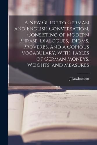 Cover image for A New Guide to German and English Conversation, Consisting of Modern Phrase, Dialogues, Idioms, Proverbs, and a Copious Vocabulary, With Tables of German Moneys, Weights, and Measures