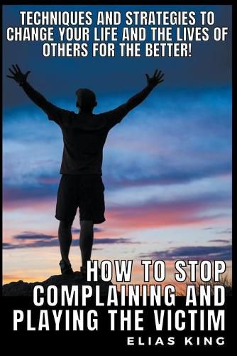 How to Stop Complaining and Playing the Victim: Techniques and Strategies to Change your Life and the Lives of Others for the Better!
