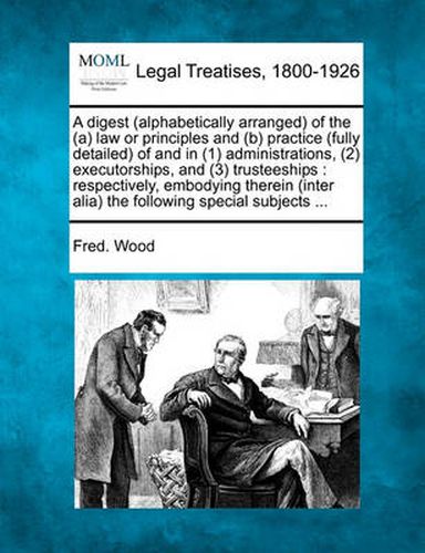 Cover image for A Digest (Alphabetically Arranged) of the (A) Law or Principles and (B) Practice (Fully Detailed) of and in (1) Administrations, (2) Executorships, and (3) Trusteeships: Respectively, Embodying Therein (Inter Alia) the Following Special Subjects ...