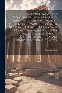 Cover image for All the Orations of Demosthenes, Pronounced to Excite the Athenians Against Philip King of Macedon, Tr., With Notes by T. Leland. (The Orations of Demosthenes, On Occasions of Public Deliberation. the Orations of AEschines and Demosthenes On the Crown