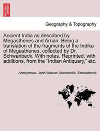 Cover image for Ancient India as described by Megasthenes and Arrian. Being a translation of the fragments of the Indika of Megasthenes, collected by Dr. Schwanbeck. With notes. Reprinted, with additions, from the Indian Antiquary, etc.