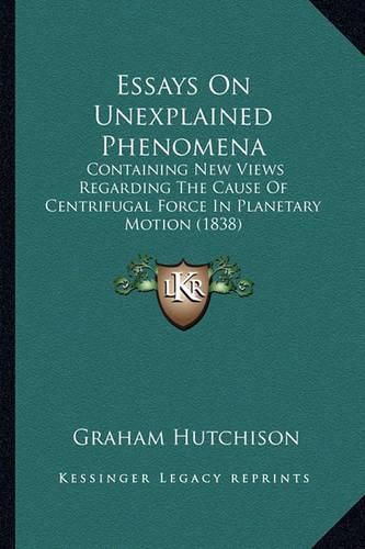 Cover image for Essays on Unexplained Phenomena: Containing New Views Regarding the Cause of Centrifugal Force in Planetary Motion (1838)