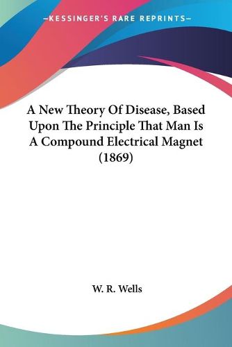 Cover image for A New Theory Of Disease, Based Upon The Principle That Man Is A Compound Electrical Magnet (1869)