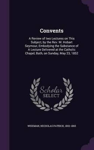 Cover image for Convents: A Review of Two Lectures on This Subject, by the REV. M. Hobart Seymour, Embodying the Substance of a Lecture Delivered at the Catholic Chapel, Bath, on Sunday, May 23, 1852