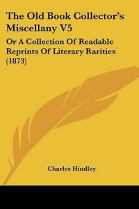 Cover image for The Old Book Collectora -- S Miscellany V5: Or A Collection Of Readable Reprints Of Literary Rarities (1873)