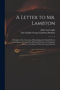 Cover image for A Letter to Mr. Lambton: a Petition to the Commons, Maintaining That Ninty[!]-seven Lords Appear to Usurp Two Hundred Seats in the Commons House, in Violation of Our Laws and Liberties