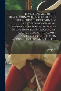 Cover image for The Medical men of the Revolution, With a Brief History of the Medical Department of the Continental Army. Containing the Names of Nearly Twelve Hundred Physicians. An Address Before the Alumni Association of Jefferson Medical College, March 11, 1876