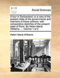 Cover image for A Tour in Switzerland; Or a View of the Present State of the Governments and Manners of Those Cantons: With Comparative Sketches of the Present State of Paris. by Helen Maria Williams. ... Volume 1 of 2