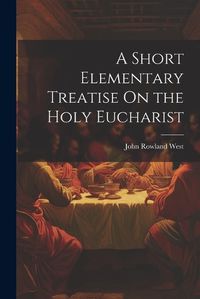 Cover image for A Short Elementary Treatise On the Holy Eucharist