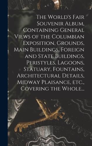 Cover image for The World's Fair Souvenir Album, Containing General Views of the Columbian Exposition, Grounds, Main Buildings, Foreign and State Buildings, Peristyles, Lagoons, Statuary, Fountains, Architectural Details, Midway Plaisance, Etc., Covering the Whole...