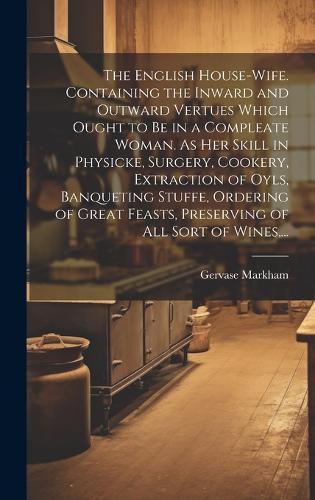 Cover image for The English House-wife. Containing the Inward and Outward Vertues Which Ought to Be in a Compleate Woman. As Her Skill in Physicke, Surgery, Cookery, Extraction of Oyls, Banqueting Stuffe, Ordering of Great Feasts, Preserving of All Sort of Wines, ...
