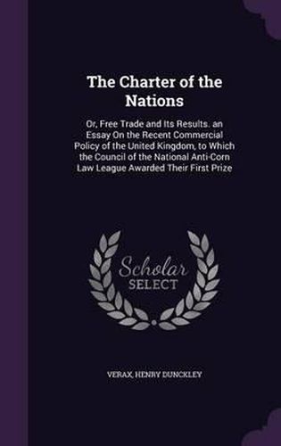 The Charter of the Nations: Or, Free Trade and Its Results. an Essay on the Recent Commercial Policy of the United Kingdom, to Which the Council of the National Anti-Corn Law League Awarded Their First Prize