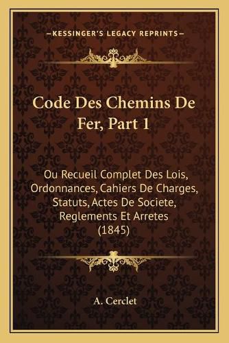 Code Des Chemins de Fer, Part 1: Ou Recueil Complet Des Lois, Ordonnances, Cahiers de Charges, Statuts, Actes de Societe, Reglements Et Arretes (1845)