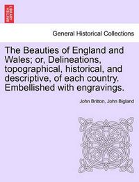 Cover image for The Beauties of England and Wales; Or, Delineations, Topographical, Historical, and Descriptive, of Each Country. Embellished with Engravings.