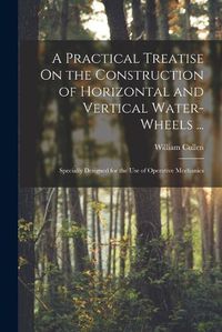 Cover image for A Practical Treatise On the Construction of Horizontal and Vertical Water-Wheels ...