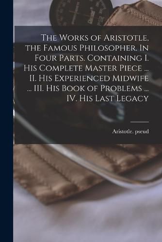 The Works of Aristotle, the Famous Philosopher. In Four Parts. Containing I. His Complete Master Piece ... II. His Experienced Midwife ... III. His Book of Problems ... IV. His Last Legacy