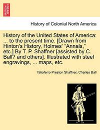 Cover image for History of the United States of America: ... to the present time. [Drawn from Hinton's History, Holmes' Annals, etc.] By T. P. Shaffner [assisted by C. Ball? and others]. Illustrated with steel engravings, ... maps, etc.