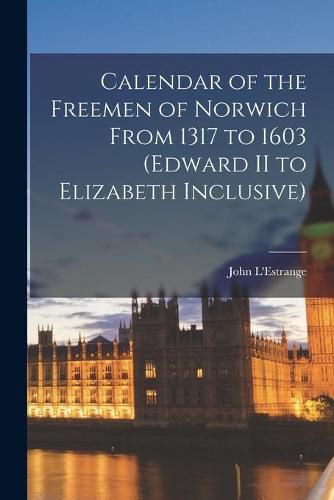 Calendar of the Freemen of Norwich From 1317 to 1603 (Edward II to Elizabeth Inclusive)