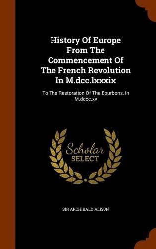 History of Europe from the Commencement of the French Revolution in M.DCC.LXXXIX: To the Restoration of the Bourbons, in M.DCCC.XV