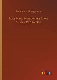 Cover image for Lucy Maud Montgomery Short Stories, 1905 to 1906