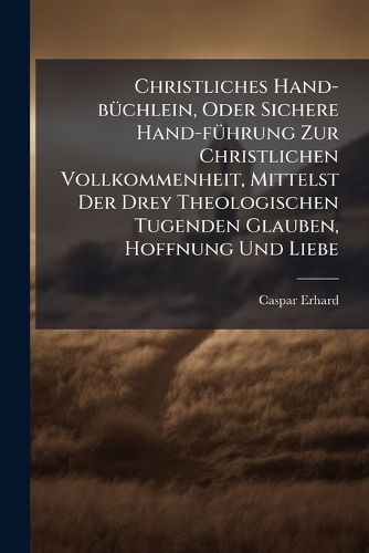 Cover image for Christliches Hand-B Chlein, Oder Sichere Hand-F Hrung Zur Christlichen Vollkommenheit, Mittelst Der Drey Theologischen Tugenden Glauben, Hoffnung Und Liebe: Zu Nutz Und Dienst Eifriger Seelsorger Und and Chtigen Seelen...