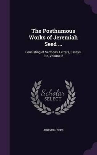 Cover image for The Posthumous Works of Jeremiah Seed ...: Consisting of Sermons, Letters, Essays, Etc, Volume 2