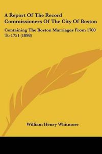 Cover image for A Report of the Record Commissioners of the City of Boston: Containing the Boston Marriages from 1700 to 1751 (1898)