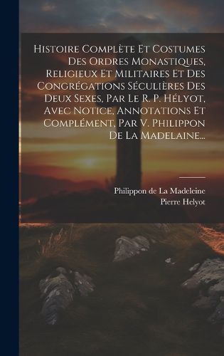 Cover image for Histoire Complete Et Costumes Des Ordres Monastiques, Religieux Et Militaires Et Des Congregations Seculieres Des Deux Sexes, Par Le R. P. Helyot, Avec Notice, Annotations Et Complement, Par V. Philippon De La Madelaine...
