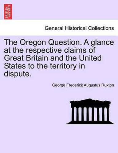 Cover image for The Oregon Question. a Glance at the Respective Claims of Great Britain and the United States to the Territory in Dispute.