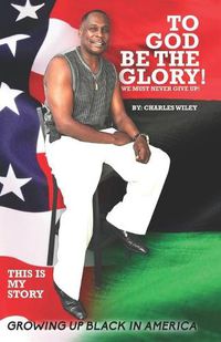 Cover image for To God Be The Glory! We Must Never Give Up!: This Is My Story Growing Up Black In America