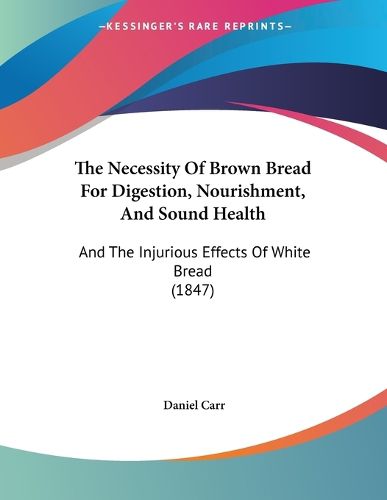 Cover image for The Necessity of Brown Bread for Digestion, Nourishment, and Sound Health: And the Injurious Effects of White Bread (1847)