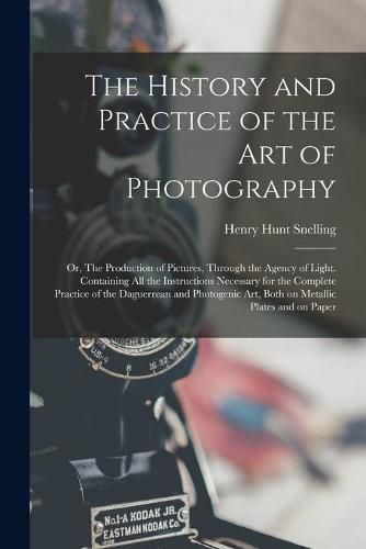 Cover image for The History and Practice of the Art of Photography; or, The Production of Pictures, Through the Agency of Light. Containing All the Instructions Necessary for the Complete Practice of the Daguerrean and Photogenic Art, Both on Metallic Plates and On...