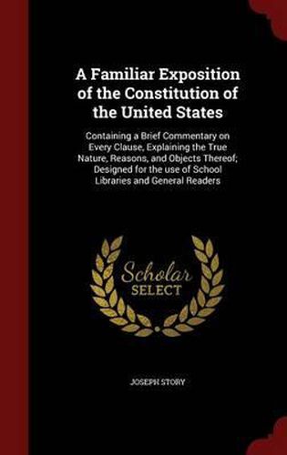 Cover image for A Familiar Exposition of the Constitution of the United States: Containing a Brief Commentary on Every Clause, Explaining the True Nature, Reasons, and Objects Thereof; Designed for the Use of School Libraries and General Readers