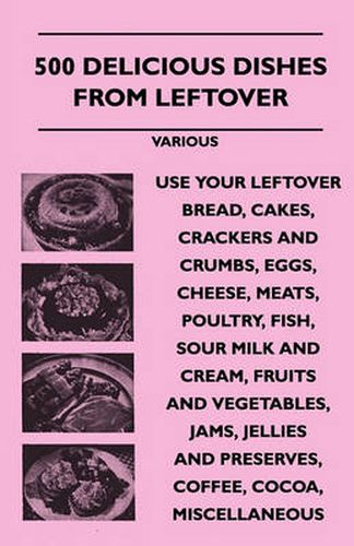 Cover image for 500 Delicious Dishes From Leftover - Use Your Leftover Bread, Cakes, Crackers And Crumbs, Eggs, Cheese, Meats, Poultry, Fish, Sour Milk And Cream, Fruits And Vegetables, Jams, Jellies And Preserves, Coffee, Cocoa, Miscellaneous