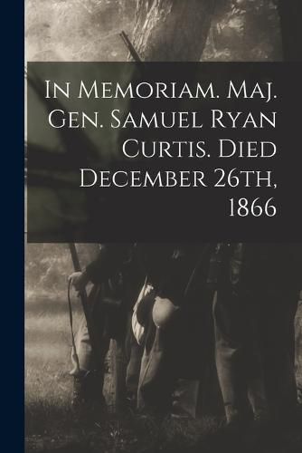 Cover image for In Memoriam. Maj. Gen. Samuel Ryan Curtis. Died December 26th, 1866