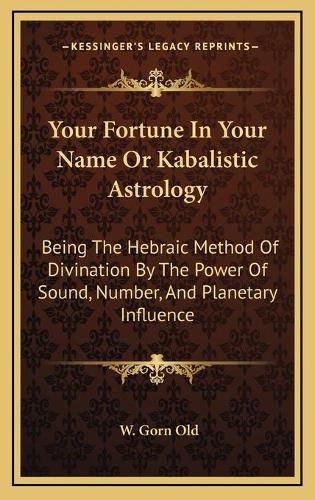 Your Fortune in Your Name or Kabalistic Astrology: Being the Hebraic Method of Divination by the Power of Sound, Number, and Planetary Influence