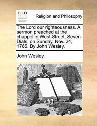 Cover image for The Lord Our Righteousness. a Sermon Preached at the Chappel in West-Street, Seven-Dials, on Sunday, Nov. 24, 1765. by John Wesley.