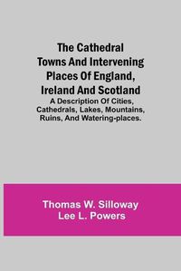 Cover image for The Cathedral Towns and Intervening Places of England, Ireland and Scotland; A Description of Cities, Cathedrals, Lakes, Mountains, Ruins, and Watering-places.