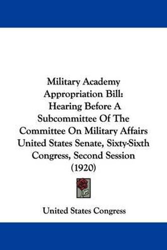 Cover image for Military Academy Appropriation Bill: Hearing Before a Subcommittee of the Committee on Military Affairs United States Senate, Sixty-Sixth Congress, Second Session (1920)