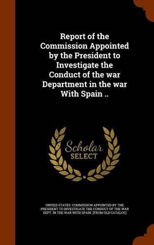 Report of the Commission Appointed by the President to Investigate the Conduct of the War Department in the War with Spain ..