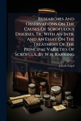 Cover image for Researches And Observations On The Causes Of Scrofulous Diseases, Tr., With An Intr. And An Essay On The Treatment Of The Principal Varieties Of Scrofula, By W.h. Ranking