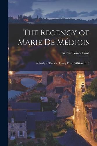 The Regency of Marie De Medicis: a Study of French History From 1610 to 1616