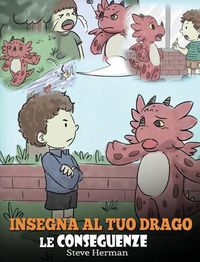 Cover image for Insegna al tuo drago le conseguenze: (Teach Your Dragon To Understand Consequences) Una simpatica storia per bambini, per educarli a comprendere le conseguenze delle proprie scelte e insegnare loro a compiere scelte positive.