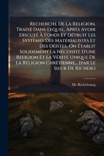 Cover image for Recherche de La Religion, Trait Dans Lequel, Apr?'s Avoir Discut Fonds Et D Truit Les Syst Mes Des Mat Rialistes Et Des D Istes, on Tablit Solidement La N Cessit D'Une Religion Et La V Rit Unique de La Religion Chr Tienne... [Par Le Si