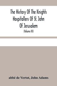 Cover image for The History Of The Knights Hospitallers Of St. John Of Jerusalem: Styled Afterwards, The Knights Of Rhodes, And At Present, The Knights Of Malta (Volume Iii)