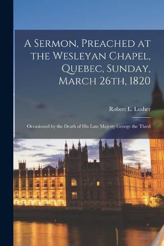 A Sermon, Preached at the Wesleyan Chapel, Quebec, Sunday, March 26th, 1820 [microform]: Occasioned by the Death of His Late Majesty George the Third