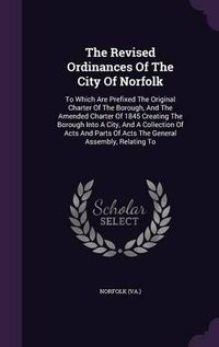 Cover image for The Revised Ordinances of the City of Norfolk: To Which Are Prefixed the Original Charter of the Borough, and the Amended Charter of 1845 Creating the Borough Into a City, and a Collection of Acts and Parts of Acts the General Assembly, Relating to