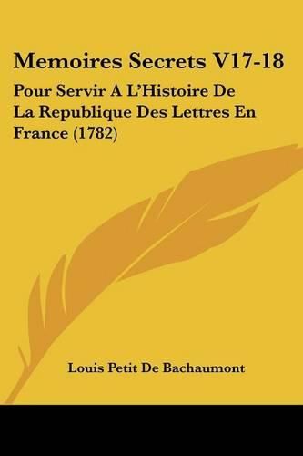 Memoires Secrets V17-18: Pour Servir A L'Histoire de La Republique Des Lettres En France (1782)