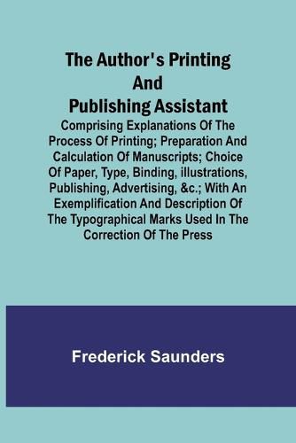 The Author's Printing and Publishing Assistant; Comprising Explanations of the Process of Printing; Preparation and Calculation of Manuscripts; Choice of Paper, Type, Binding, Illustrations, Publishing, Advertising, &c.; with an Exemplification and Description