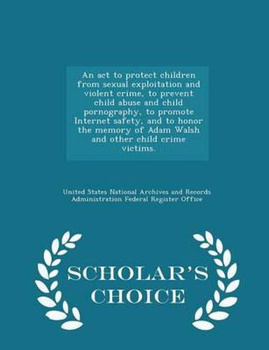 An ACT to Protect Children from Sexual Exploitation and Violent Crime, to Prevent Child Abuse and Child Pornography, to Promote Internet Safety, and to Honor the Memory of Adam Walsh and Other Child Crime Victims. - Scholar's Choice Edition